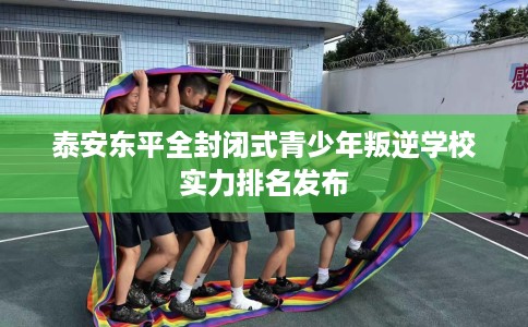 泰安东平全封闭式青少年叛逆学校实力排名发布