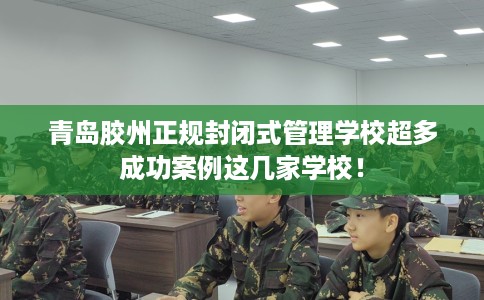 青岛胶州正规封闭式管理学校超多成功案例这几家学校！