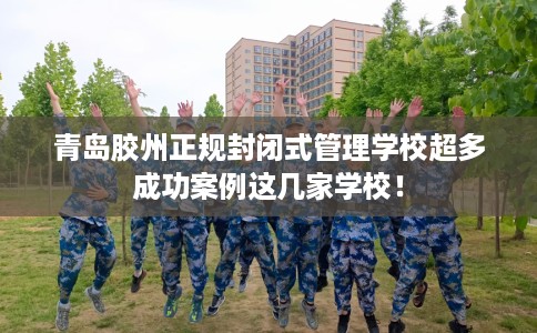 青岛胶州正规封闭式管理学校超多成功案例这几家学校！