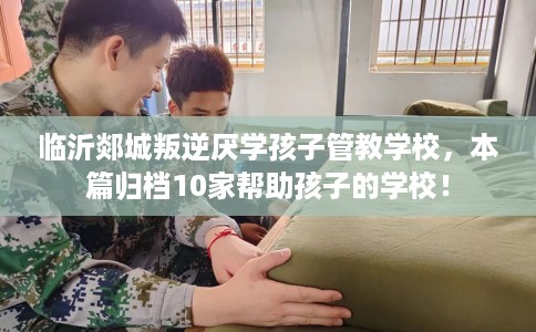 临沂郯城叛逆厌学孩子管教学校，本篇归档10家帮助孩子的学校！