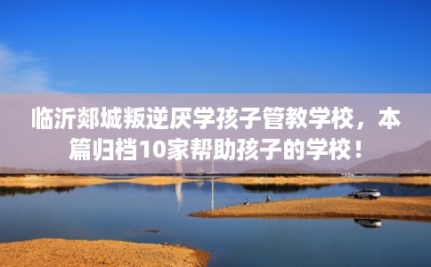 临沂郯城叛逆厌学孩子管教学校，本篇归档10家帮助孩子的学校！