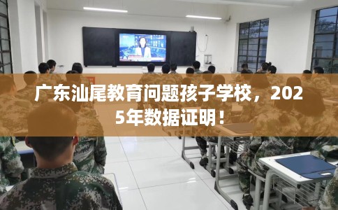 广东汕尾教育问题孩子学校,2025年数据证明! 广东汕尾教育问题孩子学校,2025年数据证明!