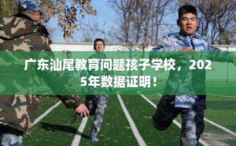 广东汕尾教育问题孩子学校,2025年数据证明! 广东汕尾教育问题孩子学校,2025年数据证明!