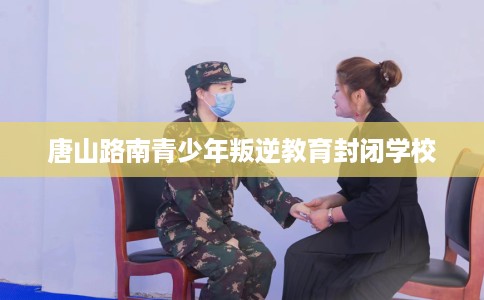 唐山路南青少年叛逆教育封闭学校