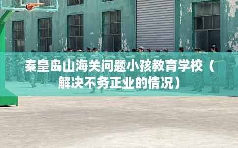 秦皇岛山海关问题小孩教育学校（解决不务正业的情况）