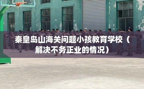 秦皇岛山海关问题小孩教育学校（解决不务正业的情况）