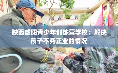 陕西咸阳青少年训练营学校：解决孩子不务正业的情况