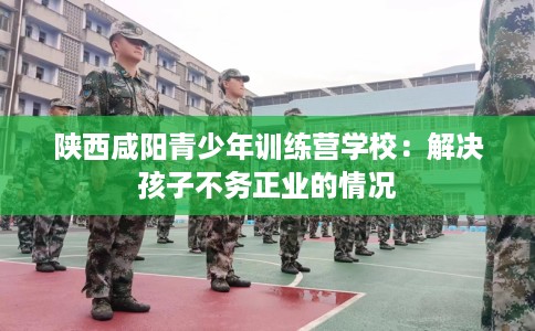 陕西咸阳青少年训练营学校：解决孩子不务正业的情况
