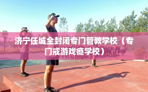 济宁任城全封闭专门管教学校（专门戒游戏瘾学校）