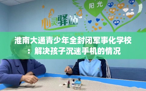 淮南大通青少年全封闭军事化学校：解决孩子沉迷手机的情况