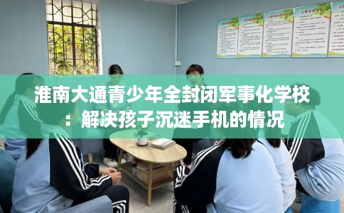 淮南大通青少年全封闭军事化学校：解决孩子沉迷手机的情况