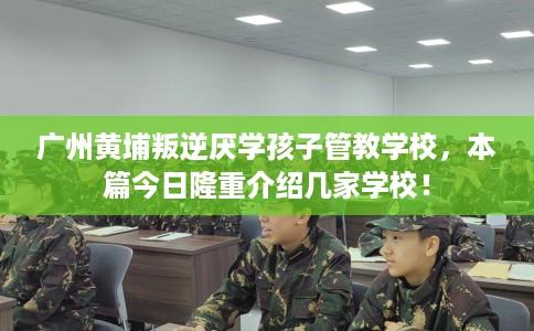 广州黄埔叛逆厌学孩子管教学校，本篇今日隆重介绍几家学校！