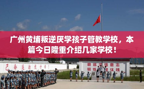 广州黄埔叛逆厌学孩子管教学校，本篇今日隆重介绍几家学校！