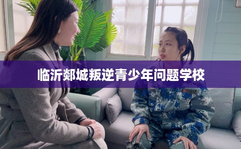 临沂郯城叛逆青少年问题学校