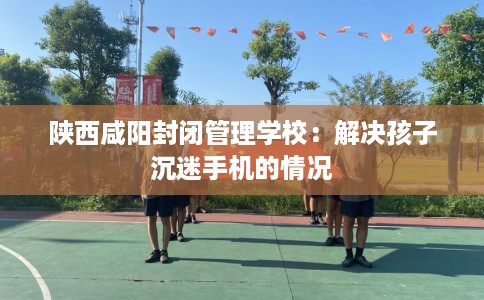 陕西咸阳封闭管理学校：解决孩子沉迷手机的情况