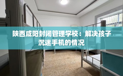陕西咸阳封闭管理学校：解决孩子沉迷手机的情况