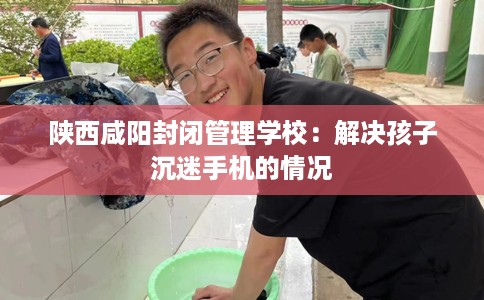 陕西咸阳封闭管理学校：解决孩子沉迷手机的情况
