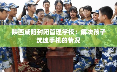 陕西咸阳封闭管理学校：解决孩子沉迷手机的情况