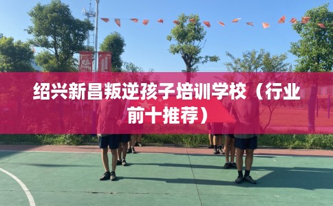 绍兴新昌叛逆孩子培训学校（行业前十推荐）