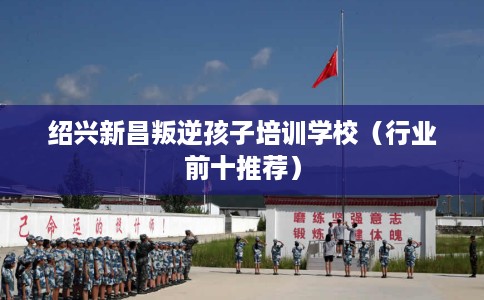 绍兴新昌叛逆孩子培训学校（行业前十推荐）