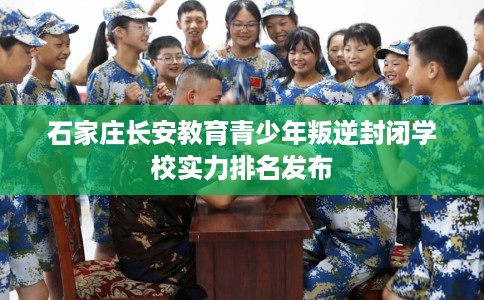 石家庄长安教育青少年叛逆封闭学校实力排名发布