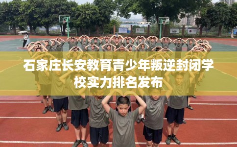 石家庄长安教育青少年叛逆封闭学校实力排名发布