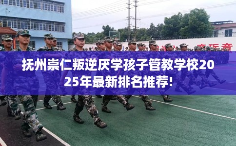 抚州崇仁叛逆厌学孩子管教学校2025年最新排名推荐!