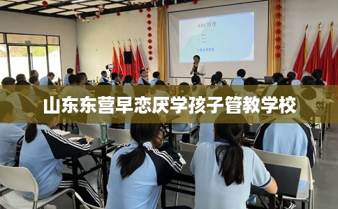 山东东营早恋厌学孩子管教学校