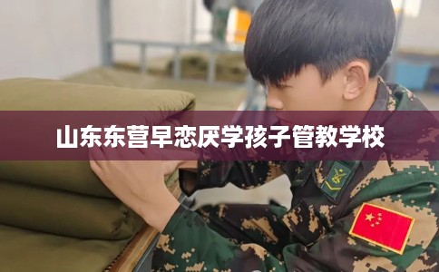 山东东营早恋厌学孩子管教学校