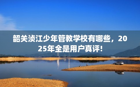 韶关浈江少年管教学校有哪些，2025年全是用户真评!
