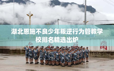 湖北恩施不良少年叛逆行为管教学校排名精选出炉