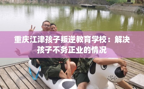 重庆江津孩子叛逆教育学校：解决孩子不务正业的情况