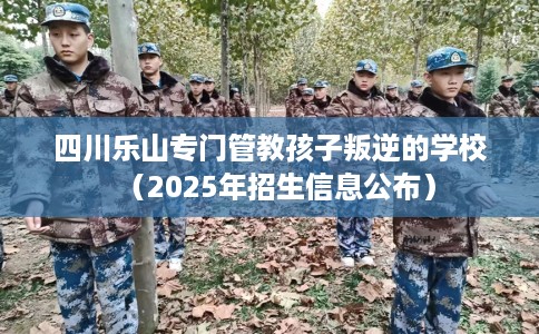 四川乐山专门管教孩子叛逆的学校（2025年招生信息公布）