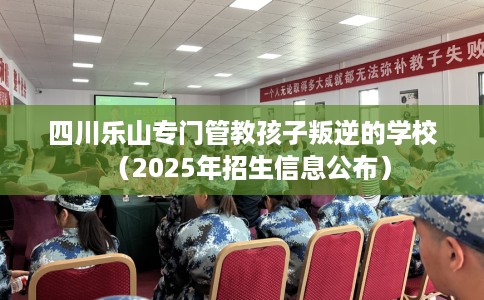 四川乐山专门管教孩子叛逆的学校（2025年招生信息公布）