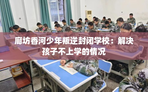 廊坊香河少年叛逆封闭学校：解决孩子不上学的情况