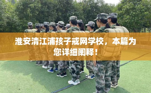 淮安清江浦孩子戒网学校，本篇为您详细阐释！