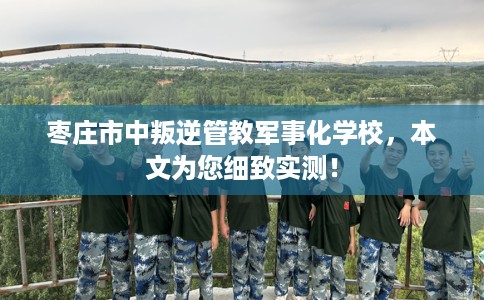 枣庄市中叛逆管教军事化学校，本文为您细致实测！