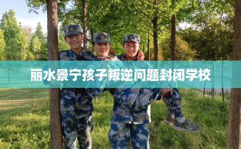 丽水景宁孩子叛逆问题封闭学校