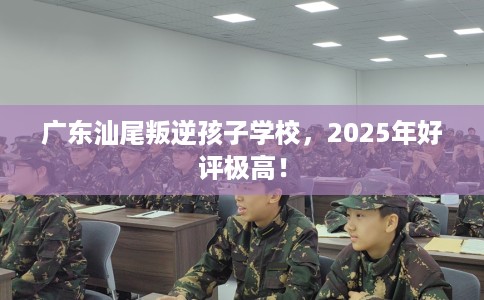 广东汕尾叛逆孩子学校，2025年好评极高！