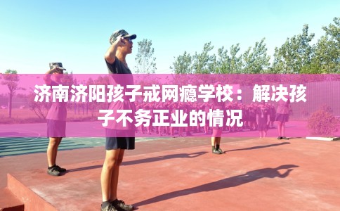 济南济阳孩子戒网瘾学校：解决孩子不务正业的情况