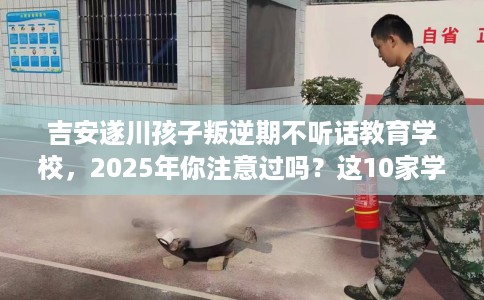 吉安遂川孩子叛逆期不听话教育学校，2025年你注意过吗？这10家学校！