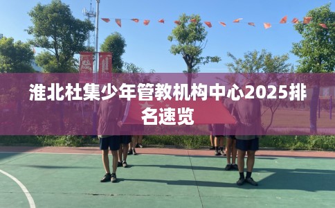淮北杜集少年管教机构中心2025排名速览