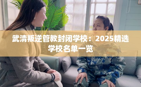 武清叛逆管教封闭学校：2025精选学校名单一览
