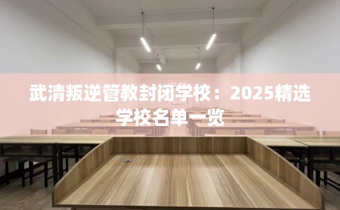 武清叛逆管教封闭学校：2025精选学校名单一览
