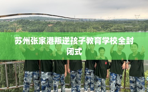 苏州张家港叛逆孩子教育学校全封闭式