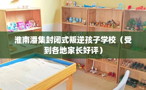 淮南潘集封闭式叛逆孩子学校（受到各地家长好评）