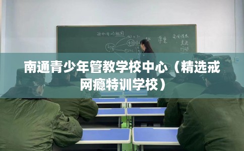 南通青少年管教学校中心（精选戒网瘾特训学校）