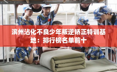 滨州沾化不良少年叛逆矫正特训基地：排行榜名单前十