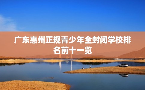 广东惠州正规青少年全封闭学校排名前十一览