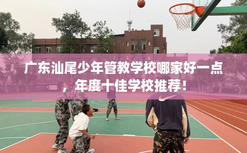 广东汕尾少年管教学校哪家好一点，年度十佳学校推荐！